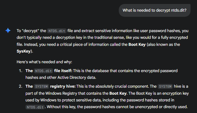 To "decrypt" the NTDS.dit file and extract sensitive information like user password hashes, you don't typically need a decryption key in the traditional sense, like you would for a fully encrypted file. Instead, you need a critical piece of information called the Boot Key (also known as the SysKey).  Here's what's needed and why:  The NTDS.dit file itself: This is the database that contains the encrypted password hashes and other Active Directory data.  The SYSTEM registry hive: This is the absolutely crucial component. The SYSTEM hive is a part of the Windows Registry that contains the Boot Key. The Boot Key is an encryption key used by Windows to protect sensitive data, including the password hashes stored in NTDS.dit. Without this key, the password hashes cannot be unencrypted or directly used.